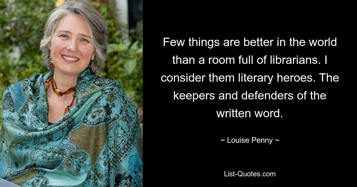 Few things are better in the world than a room full of librarians. I consider them literary heroes. The keepers and defenders of the written word. — © Louise Penny