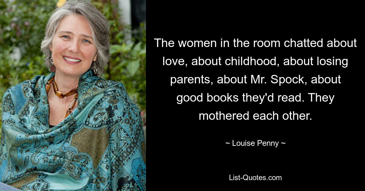 The women in the room chatted about love, about childhood, about losing parents, about Mr. Spock, about good books they'd read. They mothered each other. — © Louise Penny