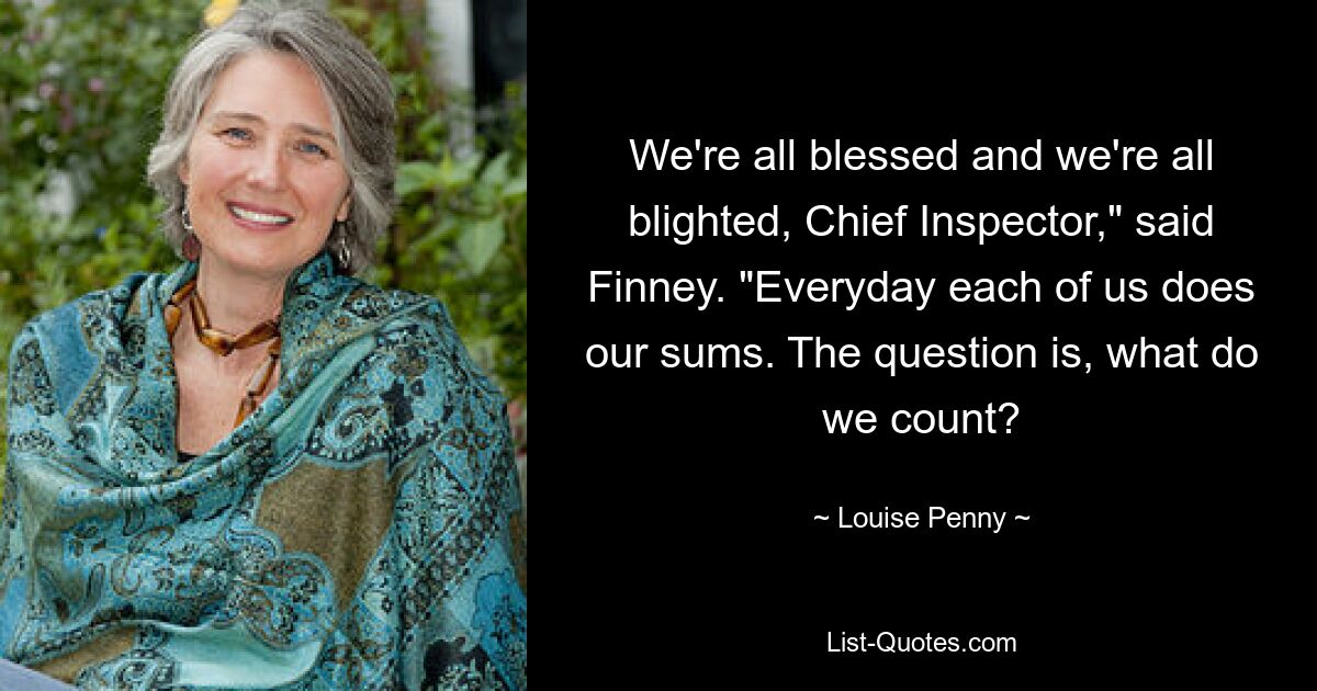 We're all blessed and we're all blighted, Chief Inspector," said Finney. "Everyday each of us does our sums. The question is, what do we count? — © Louise Penny