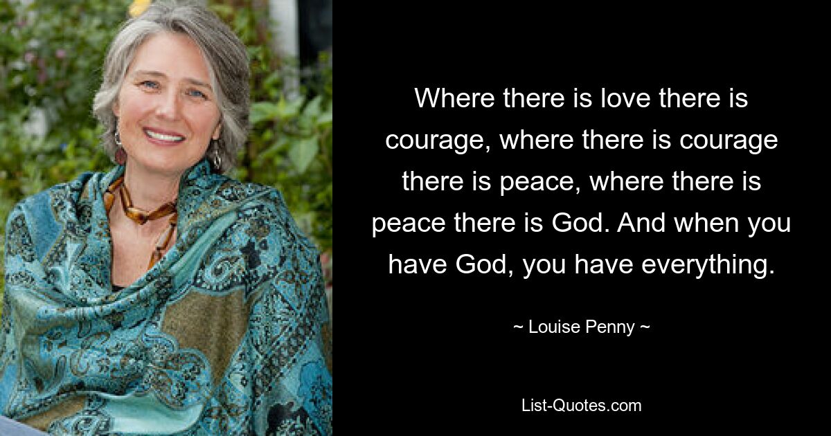 Where there is love there is courage, where there is courage there is peace, where there is peace there is God. And when you have God, you have everything. — © Louise Penny