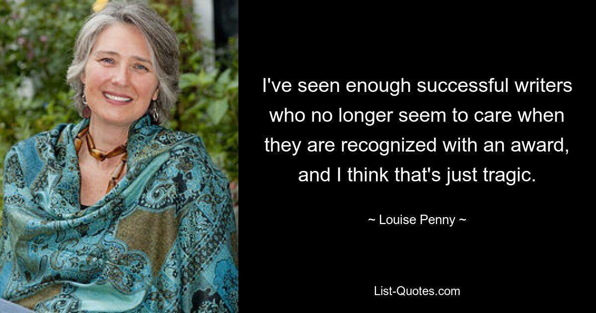 I've seen enough successful writers who no longer seem to care when they are recognized with an award, and I think that's just tragic. — © Louise Penny