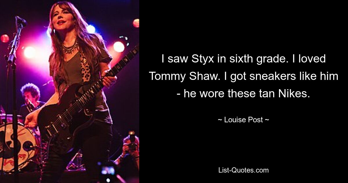 I saw Styx in sixth grade. I loved Tommy Shaw. I got sneakers like him - he wore these tan Nikes. — © Louise Post