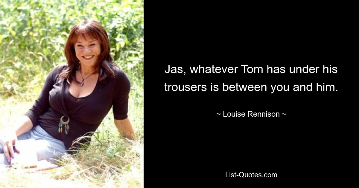 Jas, whatever Tom has under his trousers is between you and him. — © Louise Rennison