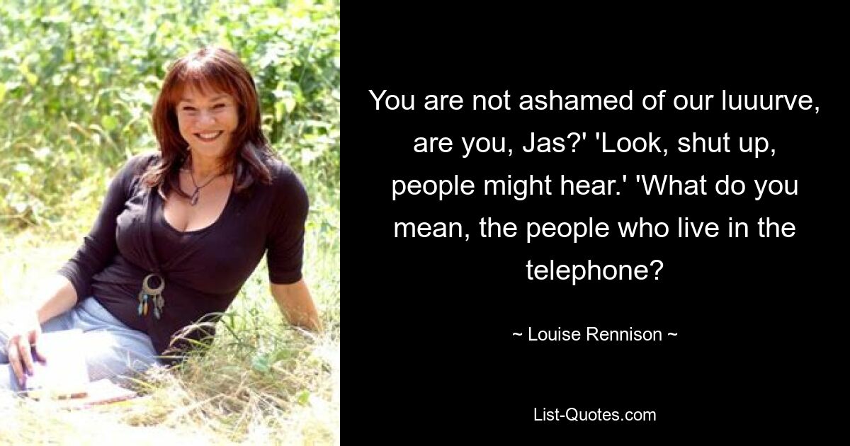 You are not ashamed of our luuurve, are you, Jas?' 'Look, shut up, people might hear.' 'What do you mean, the people who live in the telephone? — © Louise Rennison