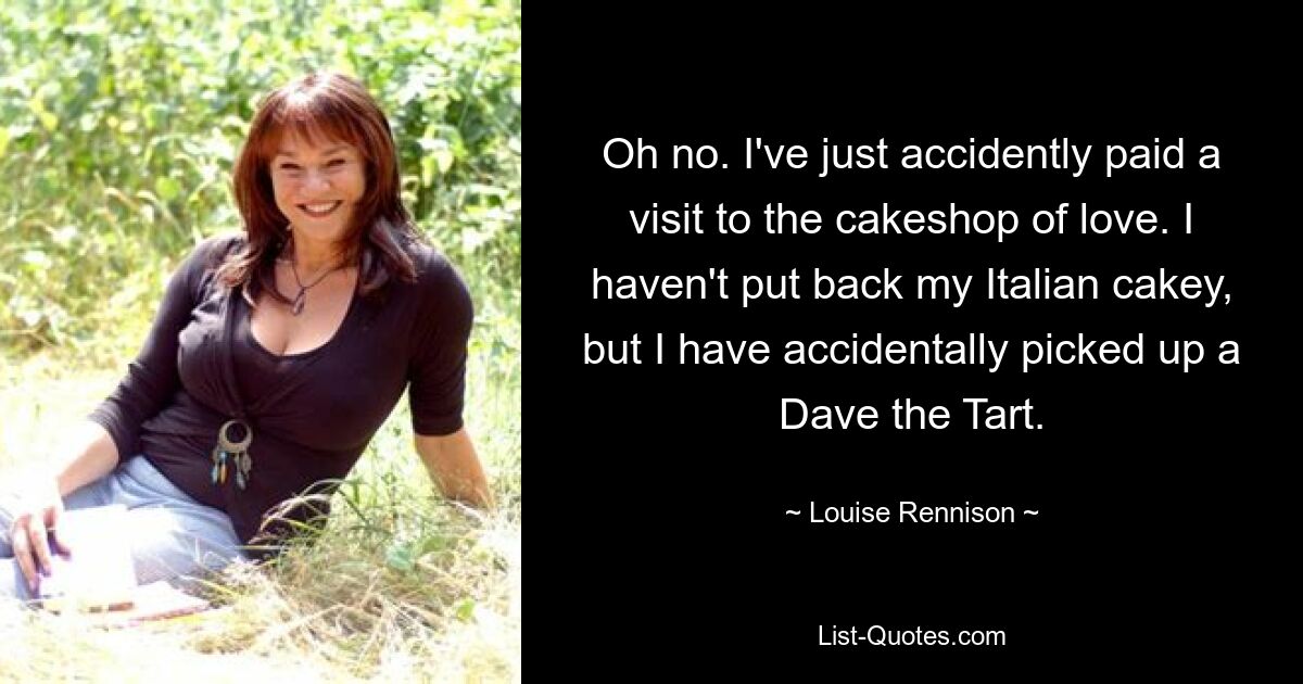 Oh no. I've just accidently paid a visit to the cakeshop of love. I haven't put back my Italian cakey, but I have accidentally picked up a Dave the Tart. — © Louise Rennison