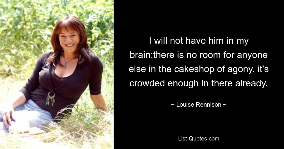 I will not have him in my brain;there is no room for anyone else in the cakeshop of agony. it's crowded enough in there already. — © Louise Rennison