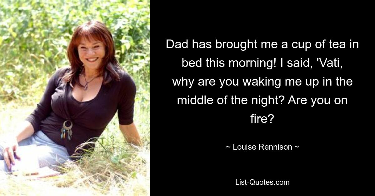 Dad has brought me a cup of tea in bed this morning! I said, 'Vati, why are you waking me up in the middle of the night? Are you on fire? — © Louise Rennison