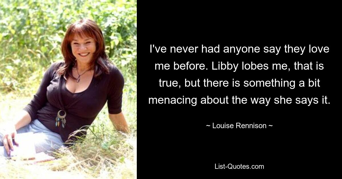 I've never had anyone say they love me before. Libby lobes me, that is true, but there is something a bit menacing about the way she says it. — © Louise Rennison