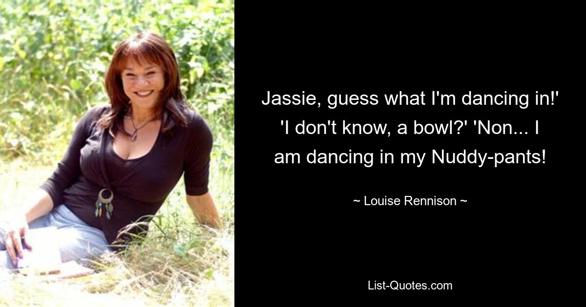 Jassie, guess what I'm dancing in!' 'I don't know, a bowl?' 'Non... I am dancing in my Nuddy-pants! — © Louise Rennison