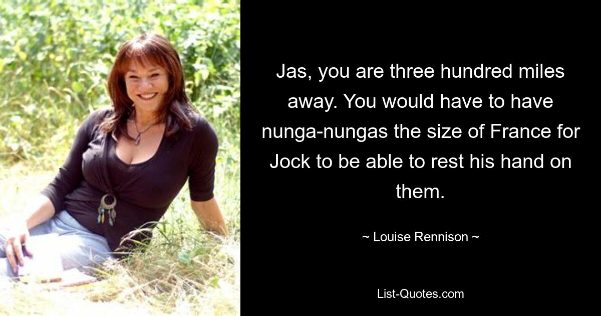 Jas, you are three hundred miles away. You would have to have nunga-nungas the size of France for Jock to be able to rest his hand on them. — © Louise Rennison