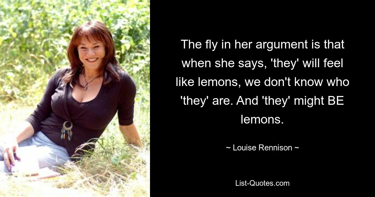 The fly in her argument is that when she says, 'they' will feel like lemons, we don't know who 'they' are. And 'they' might BE lemons. — © Louise Rennison