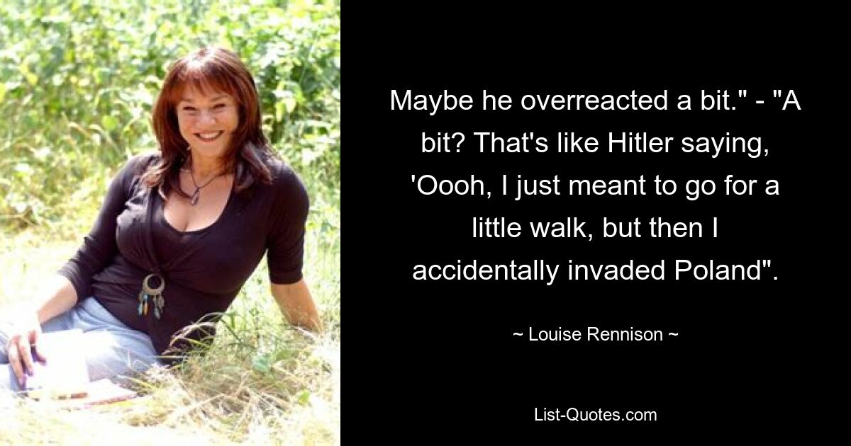 Maybe he overreacted a bit." - "A bit? That's like Hitler saying, 'Oooh, I just meant to go for a little walk, but then I accidentally invaded Poland". — © Louise Rennison