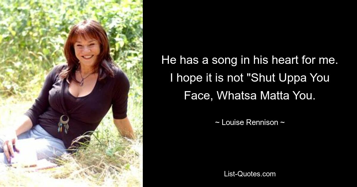 He has a song in his heart for me. I hope it is not "Shut Uppa You Face, Whatsa Matta You. — © Louise Rennison