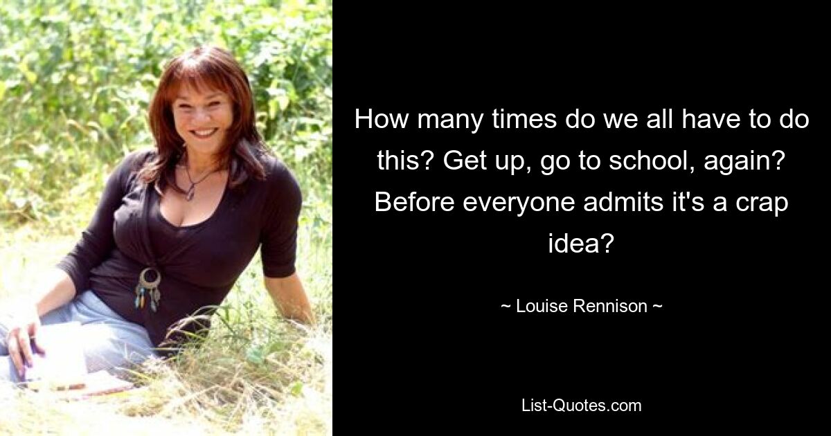 How many times do we all have to do this? Get up, go to school, again? Before everyone admits it's a crap idea? — © Louise Rennison