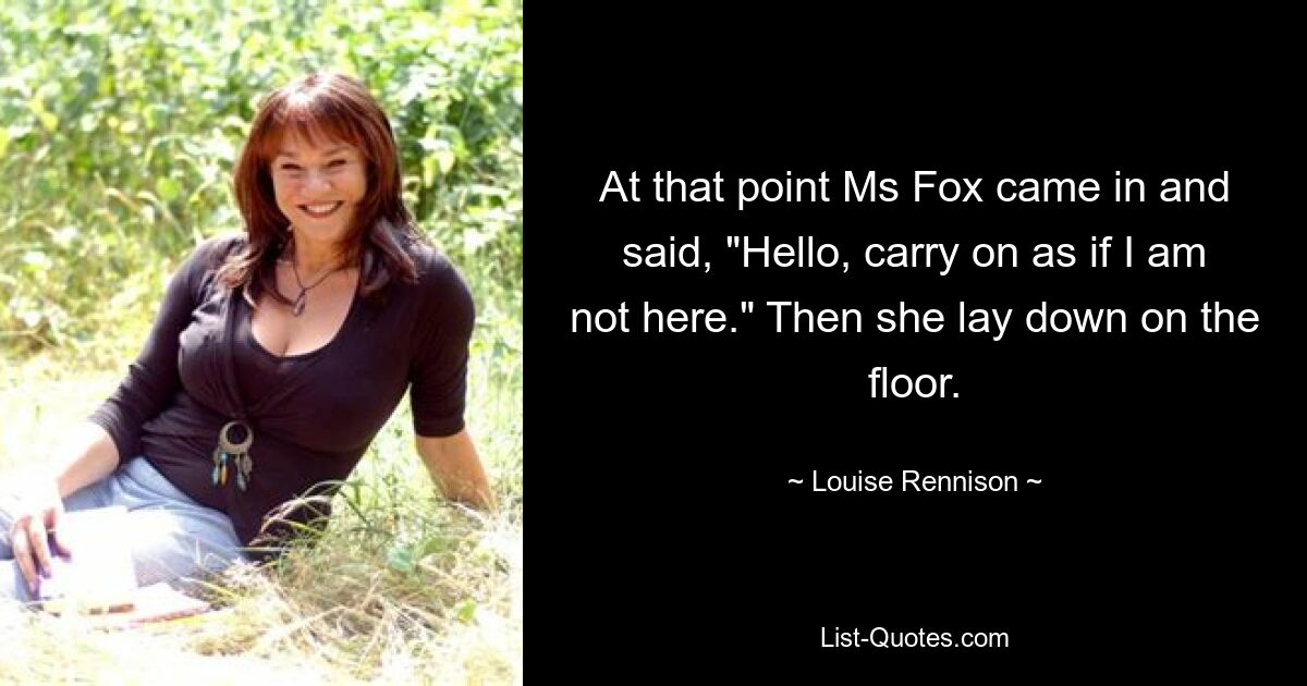 At that point Ms Fox came in and said, "Hello, carry on as if I am not here." Then she lay down on the floor. — © Louise Rennison