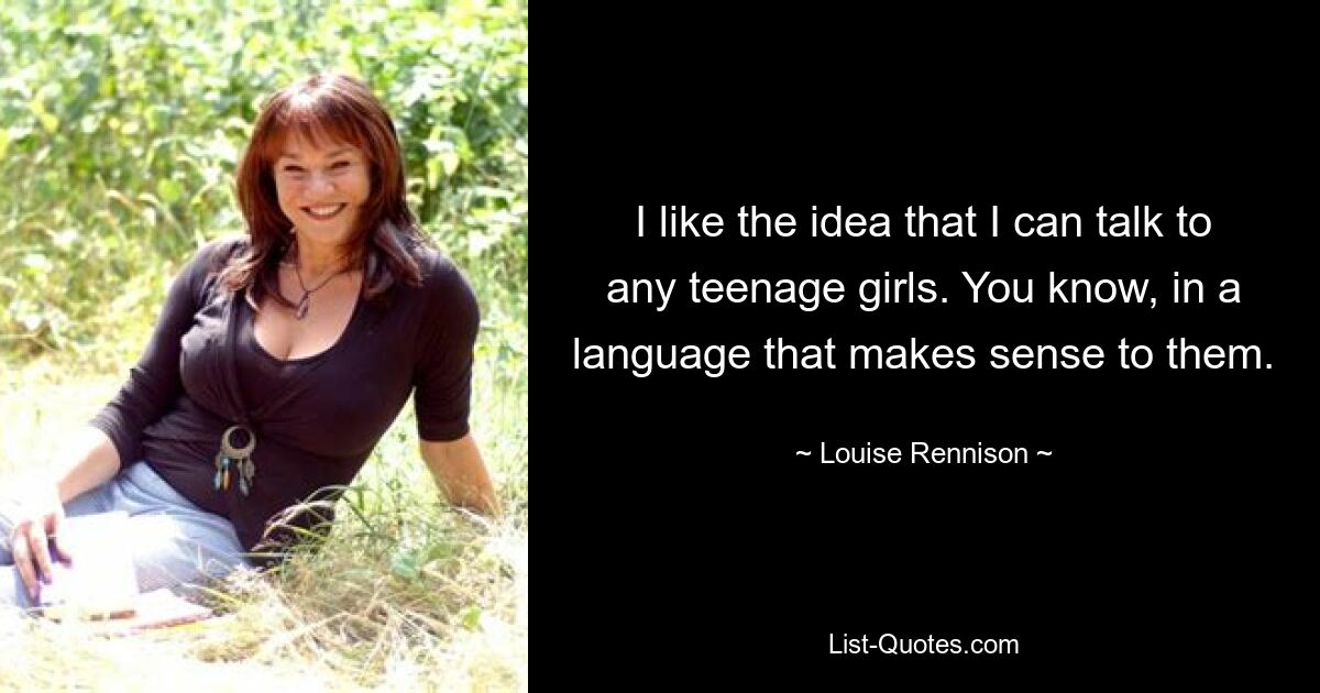 I like the idea that I can talk to any teenage girls. You know, in a language that makes sense to them. — © Louise Rennison