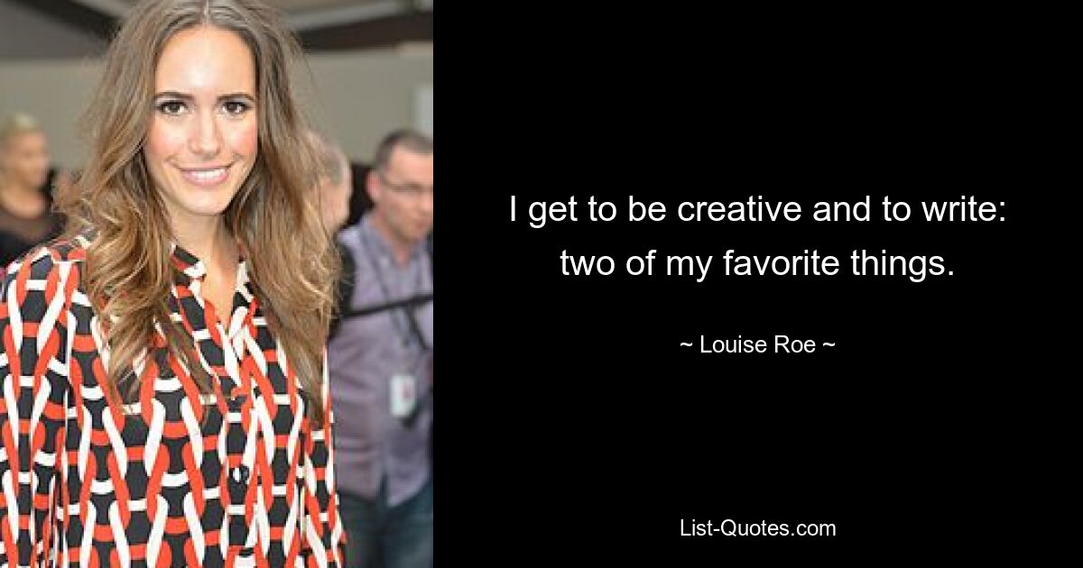 I get to be creative and to write: two of my favorite things. — © Louise Roe