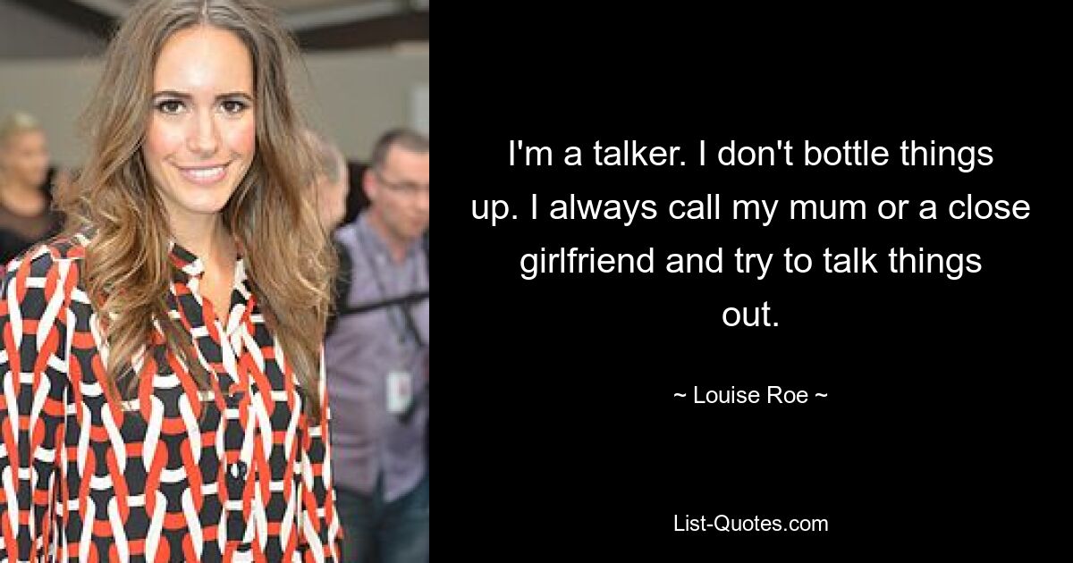 I'm a talker. I don't bottle things up. I always call my mum or a close girlfriend and try to talk things out. — © Louise Roe