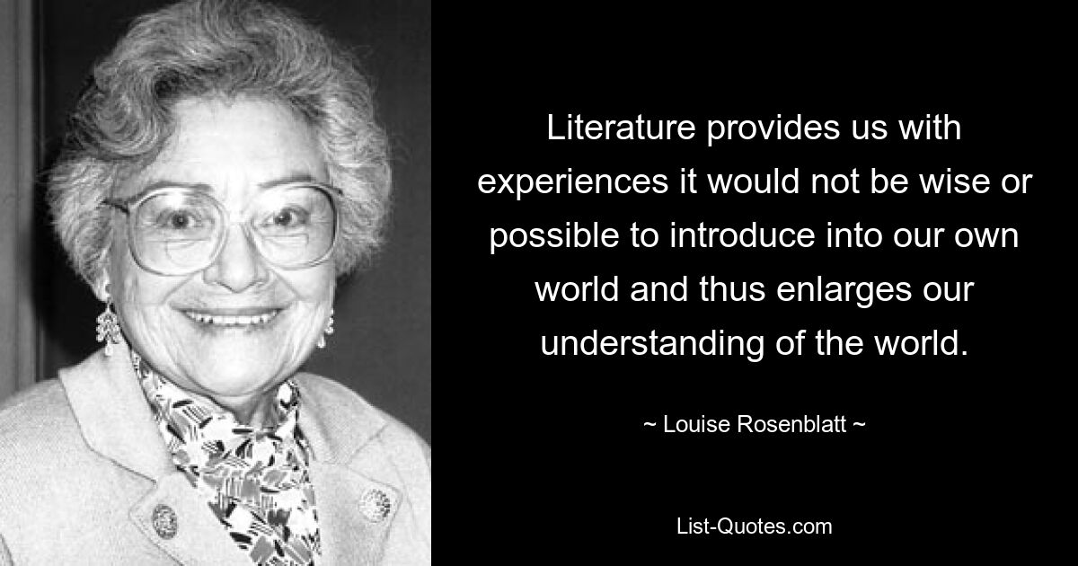 Literature provides us with experiences it would not be wise or possible to introduce into our own world and thus enlarges our understanding of the world. — © Louise Rosenblatt