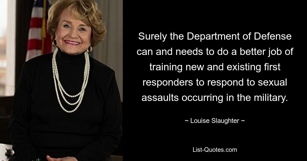 Surely the Department of Defense can and needs to do a better job of training new and existing first responders to respond to sexual assaults occurring in the military. — © Louise Slaughter