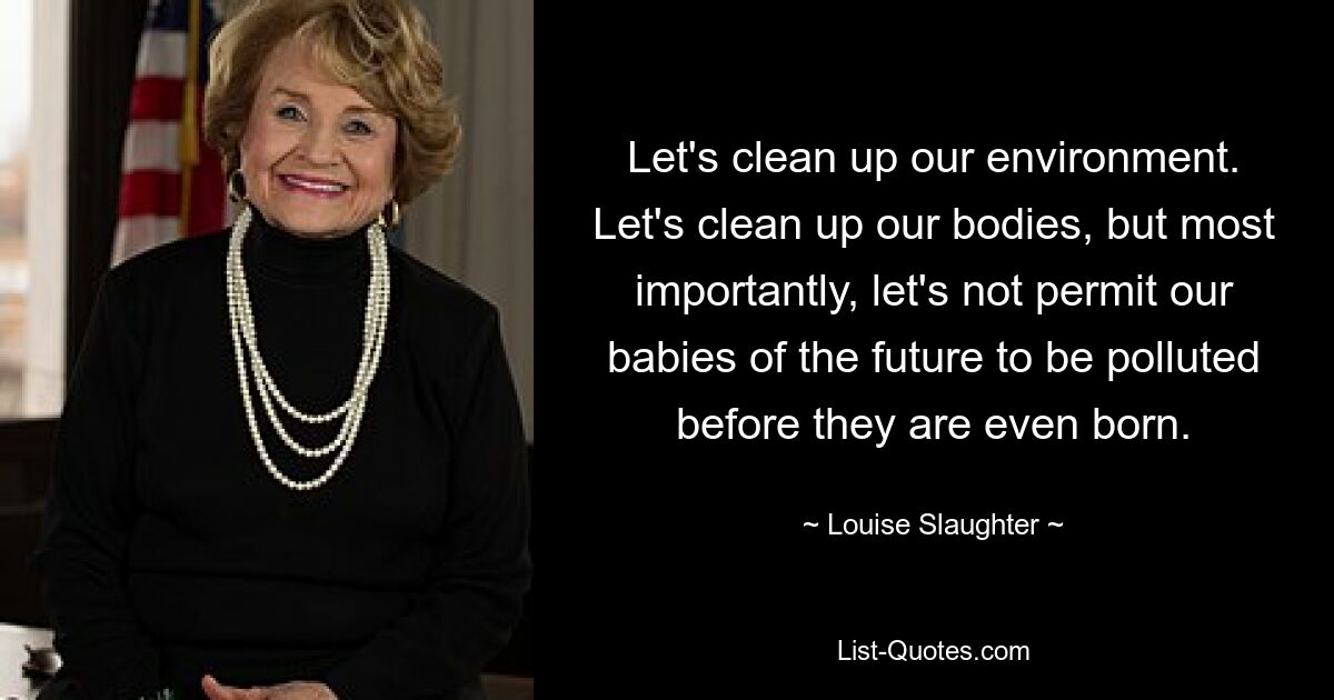 Let's clean up our environment. Let's clean up our bodies, but most importantly, let's not permit our babies of the future to be polluted before they are even born. — © Louise Slaughter