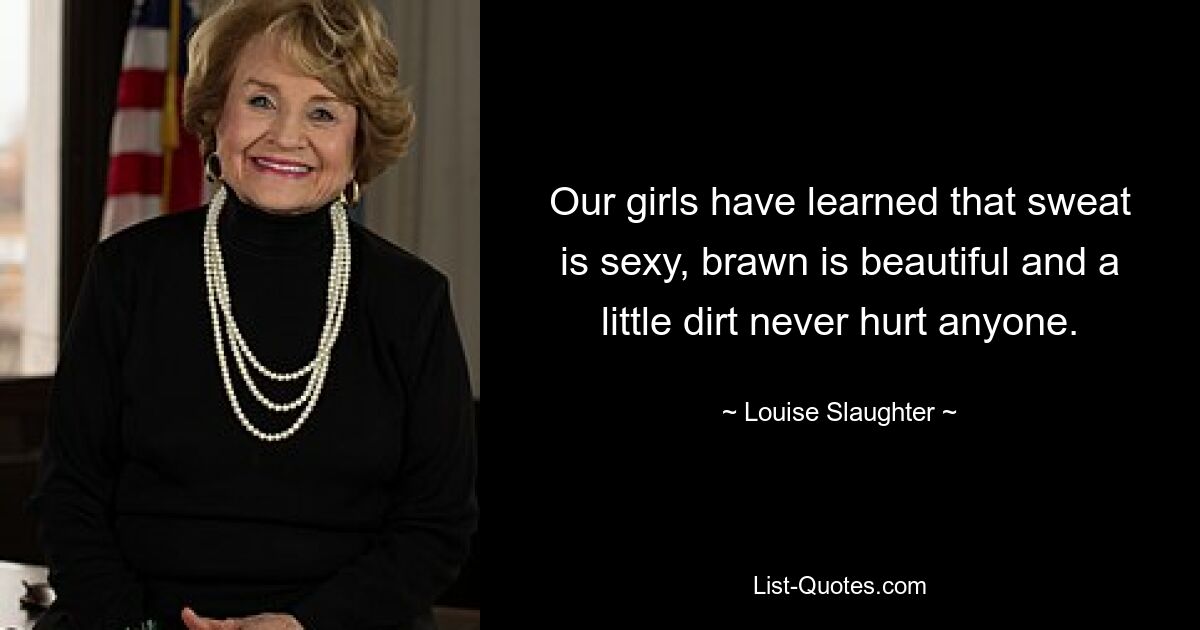 Our girls have learned that sweat is sexy, brawn is beautiful and a little dirt never hurt anyone. — © Louise Slaughter