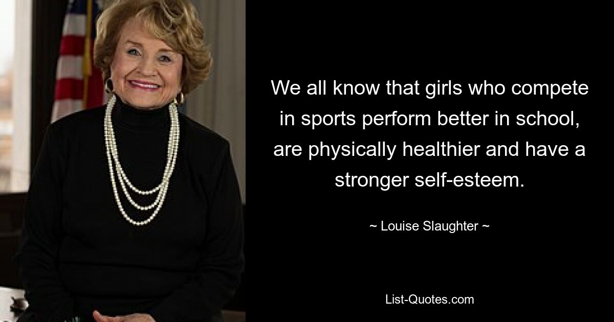 We all know that girls who compete in sports perform better in school, are physically healthier and have a stronger self-esteem. — © Louise Slaughter