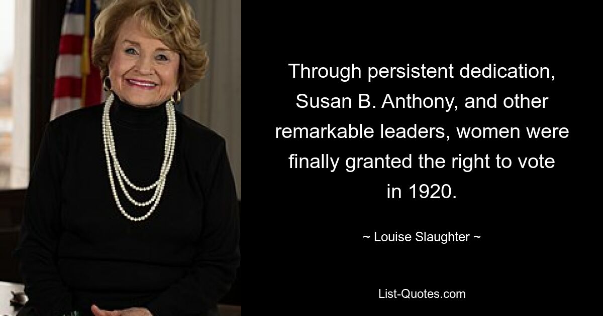 Through persistent dedication, Susan B. Anthony, and other remarkable leaders, women were finally granted the right to vote in 1920. — © Louise Slaughter