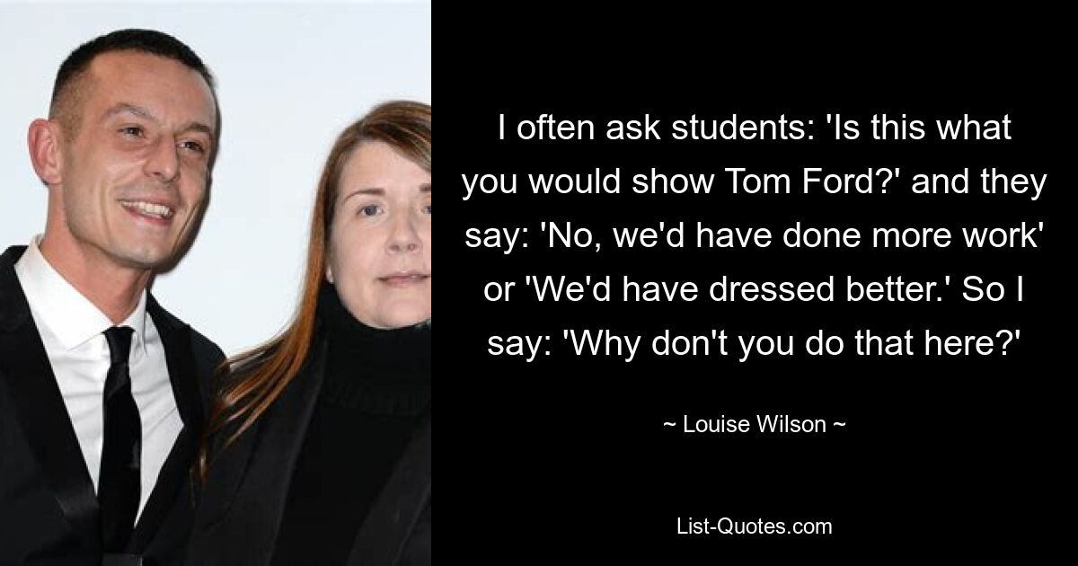 I often ask students: 'Is this what you would show Tom Ford?' and they say: 'No, we'd have done more work' or 'We'd have dressed better.' So I say: 'Why don't you do that here?' — © Louise Wilson