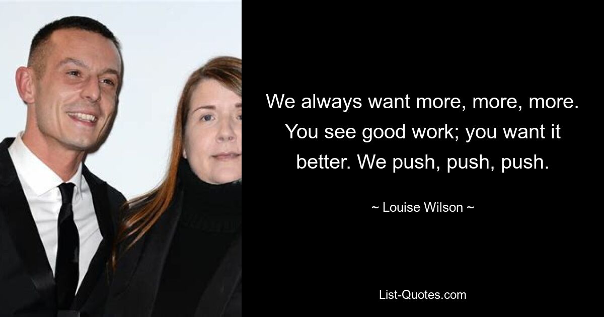 We always want more, more, more. You see good work; you want it better. We push, push, push. — © Louise Wilson