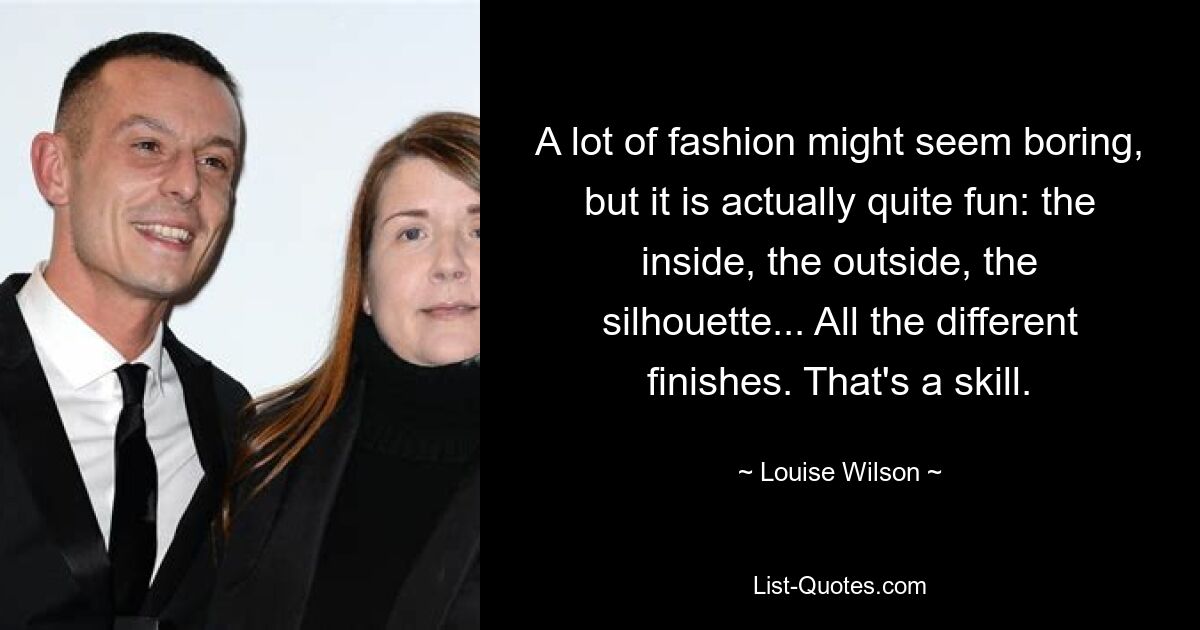 A lot of fashion might seem boring, but it is actually quite fun: the inside, the outside, the silhouette... All the different finishes. That's a skill. — © Louise Wilson