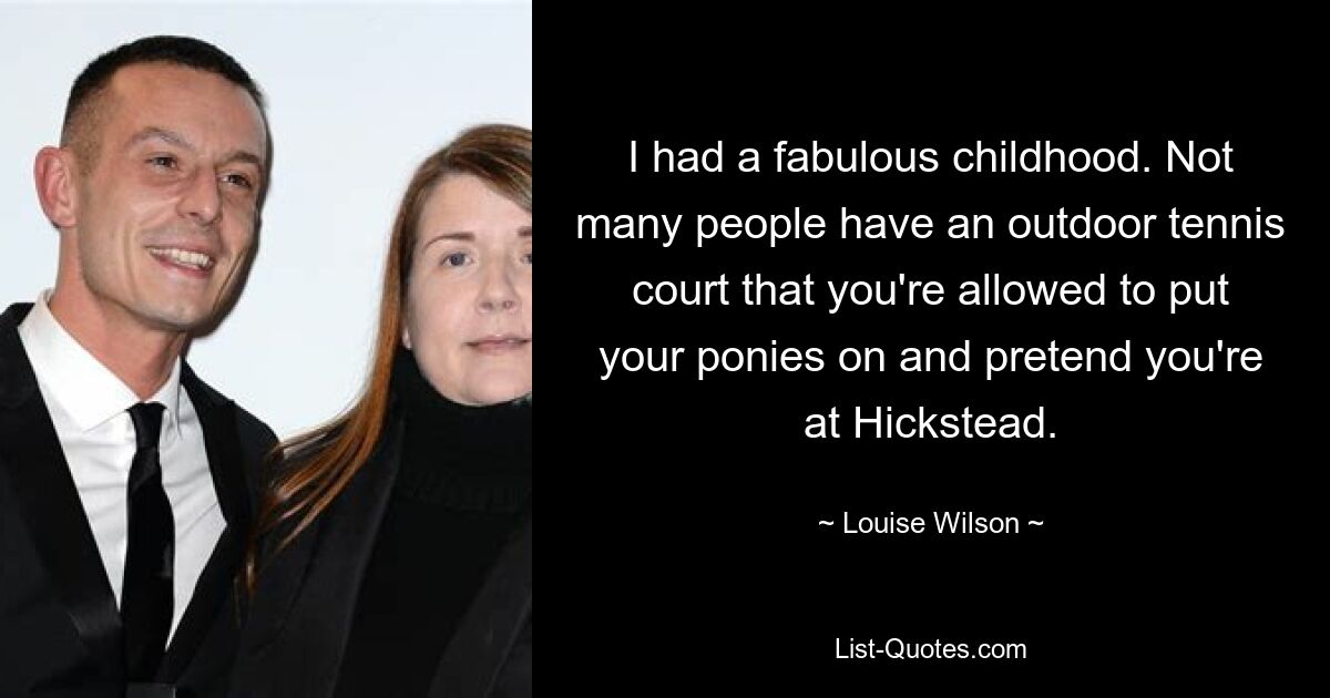 I had a fabulous childhood. Not many people have an outdoor tennis court that you're allowed to put your ponies on and pretend you're at Hickstead. — © Louise Wilson