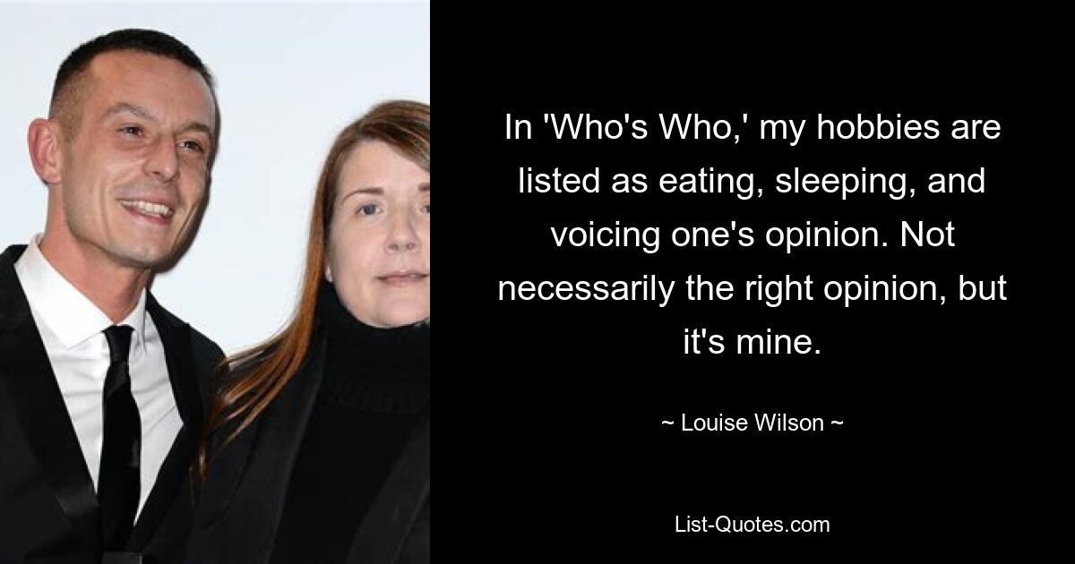 In 'Who's Who,' my hobbies are listed as eating, sleeping, and voicing one's opinion. Not necessarily the right opinion, but it's mine. — © Louise Wilson