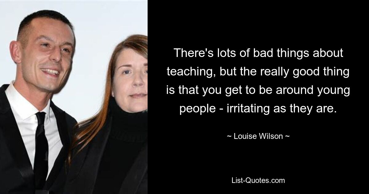 There's lots of bad things about teaching, but the really good thing is that you get to be around young people - irritating as they are. — © Louise Wilson