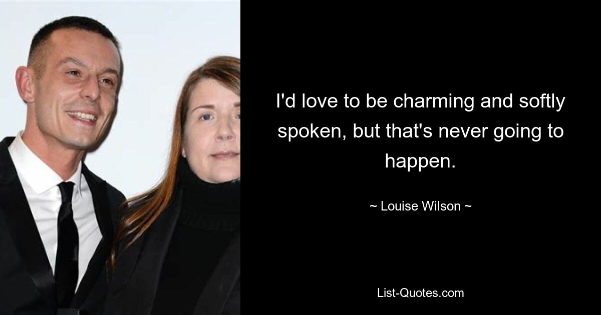 I'd love to be charming and softly spoken, but that's never going to happen. — © Louise Wilson