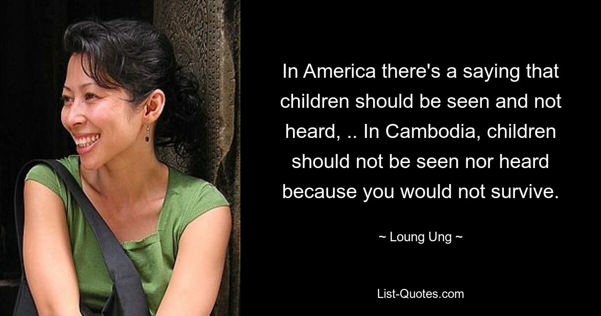 In America there's a saying that children should be seen and not heard, .. In Cambodia, children should not be seen nor heard because you would not survive. — © Loung Ung