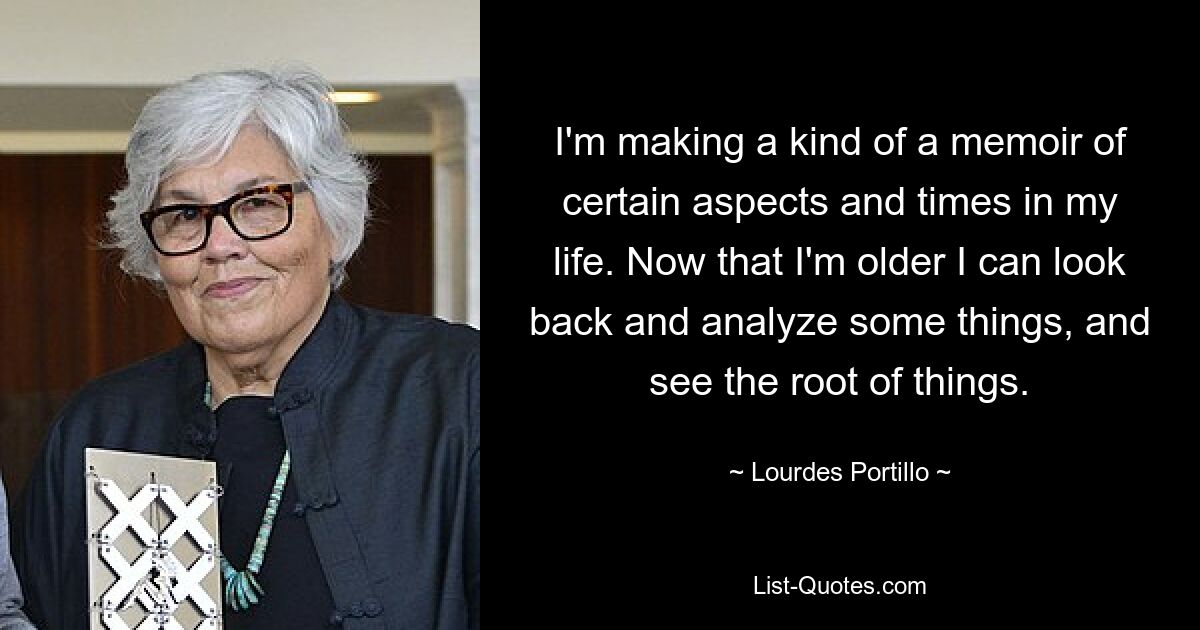 I'm making a kind of a memoir of certain aspects and times in my life. Now that I'm older I can look back and analyze some things, and see the root of things. — © Lourdes Portillo