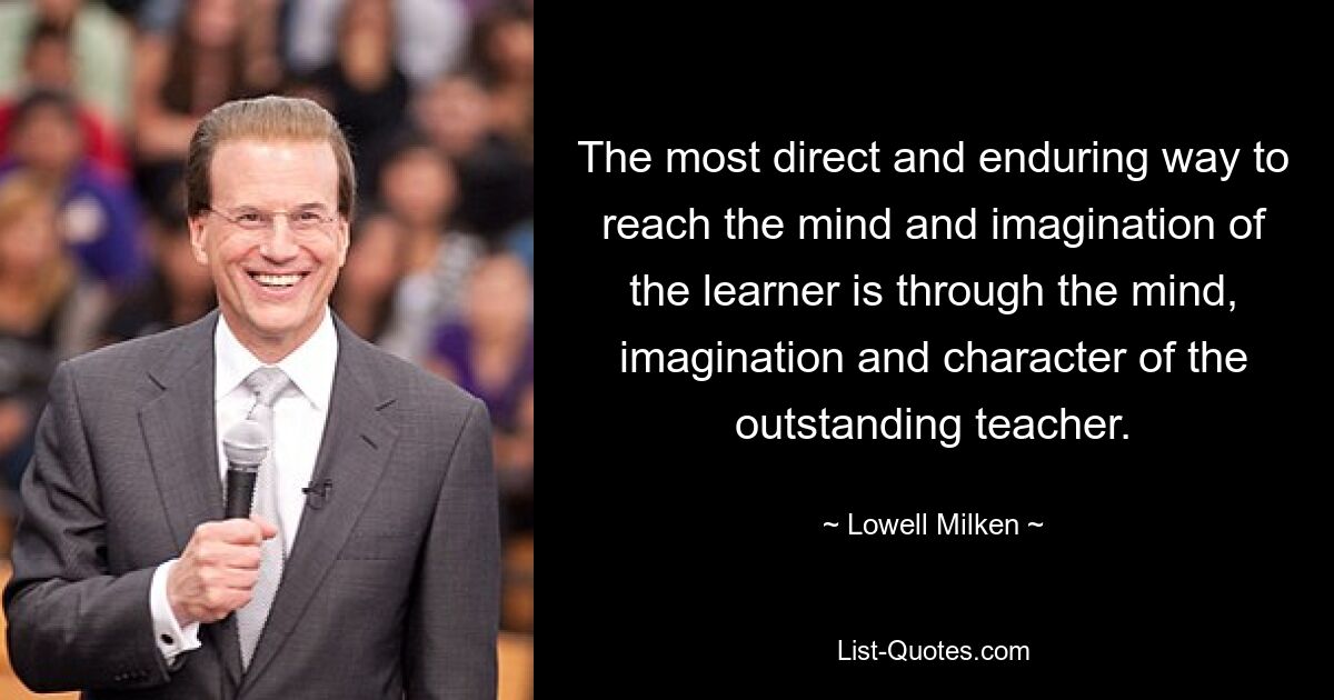 The most direct and enduring way to reach the mind and imagination of the learner is through the mind, imagination and character of the outstanding teacher. — © Lowell Milken