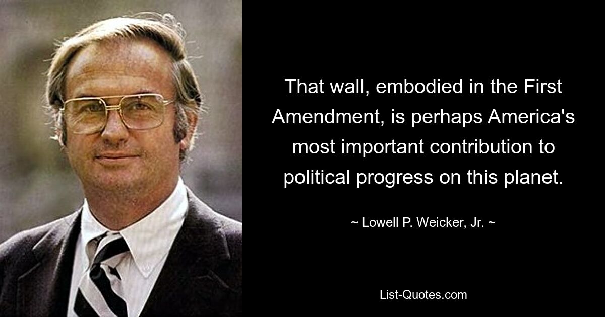 That wall, embodied in the First Amendment, is perhaps America's most important contribution to political progress on this planet. — © Lowell P. Weicker, Jr.