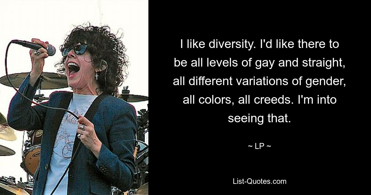 I like diversity. I'd like there to be all levels of gay and straight, all different variations of gender, all colors, all creeds. I'm into seeing that. — © LP