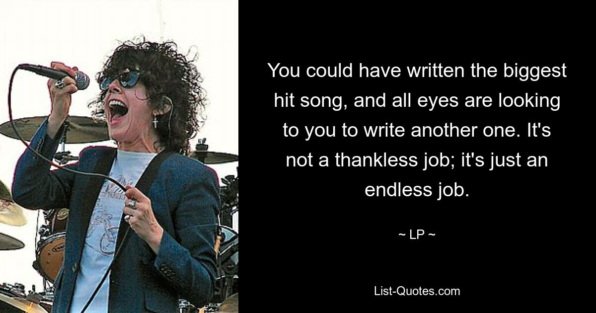 You could have written the biggest hit song, and all eyes are looking to you to write another one. It's not a thankless job; it's just an endless job. — © LP