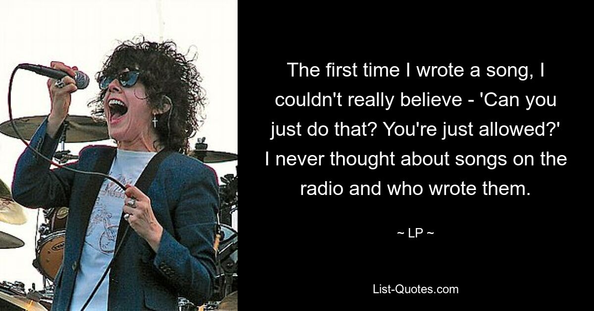 The first time I wrote a song, I couldn't really believe - 'Can you just do that? You're just allowed?' I never thought about songs on the radio and who wrote them. — © LP