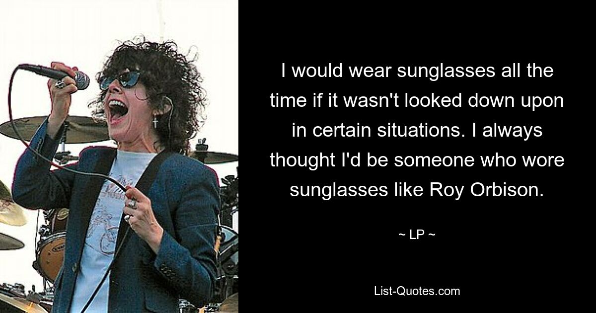 I would wear sunglasses all the time if it wasn't looked down upon in certain situations. I always thought I'd be someone who wore sunglasses like Roy Orbison. — © LP