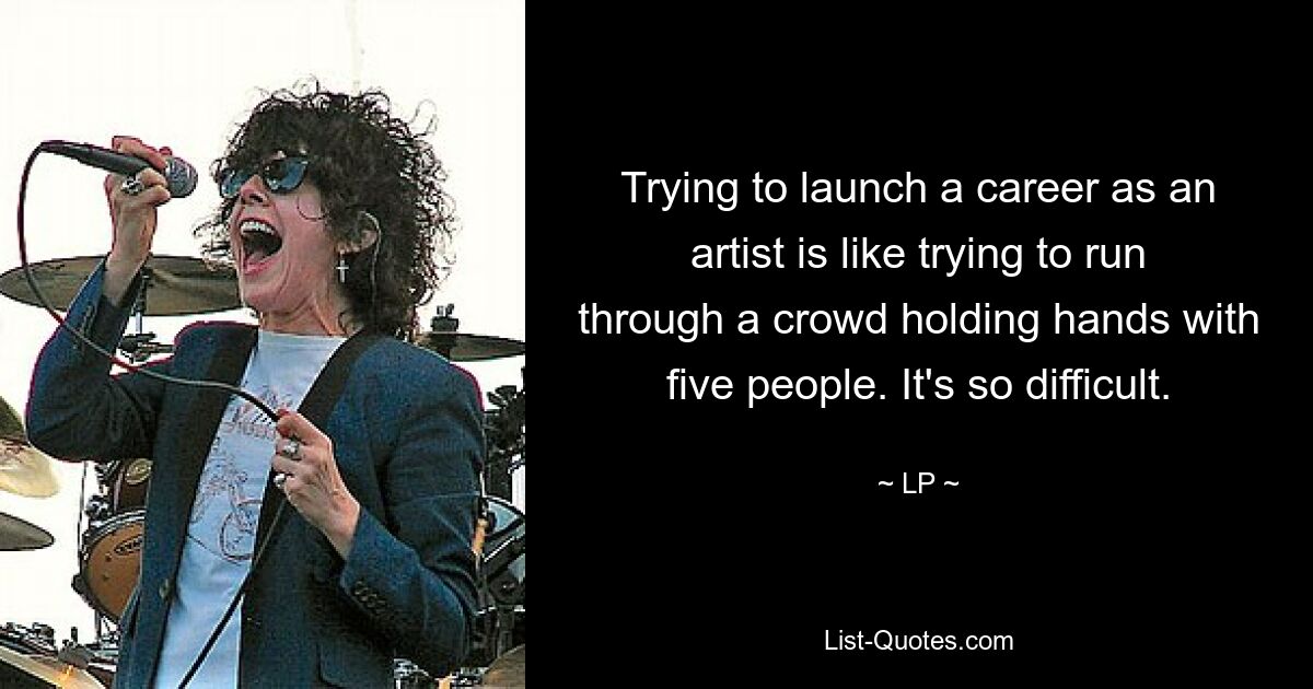 Trying to launch a career as an artist is like trying to run through a crowd holding hands with five people. It's so difficult. — © LP