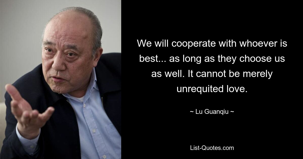 We will cooperate with whoever is best... as long as they choose us as well. It cannot be merely unrequited love. — © Lu Guanqiu