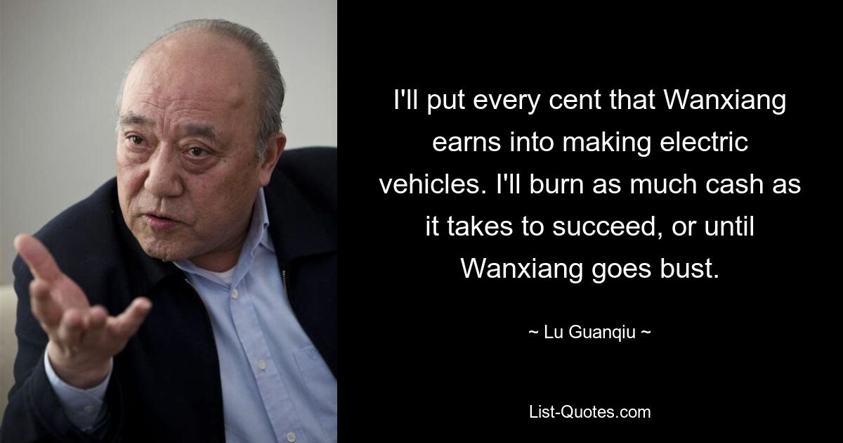 I'll put every cent that Wanxiang earns into making electric vehicles. I'll burn as much cash as it takes to succeed, or until Wanxiang goes bust. — © Lu Guanqiu