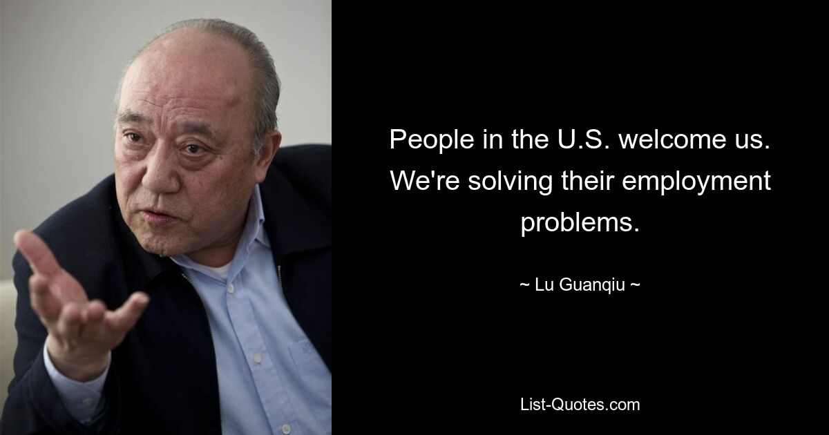 People in the U.S. welcome us. We're solving their employment problems. — © Lu Guanqiu