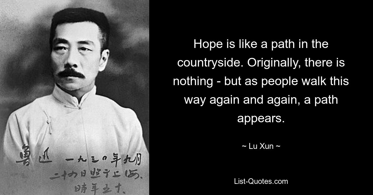 Hope is like a path in the countryside. Originally, there is nothing - but as people walk this way again and again, a path appears. — © Lu Xun