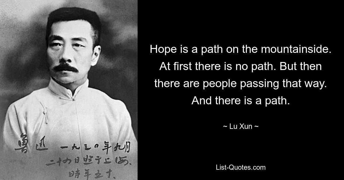 Hope is a path on the mountainside. At first there is no path. But then there are people passing that way. And there is a path. — © Lu Xun