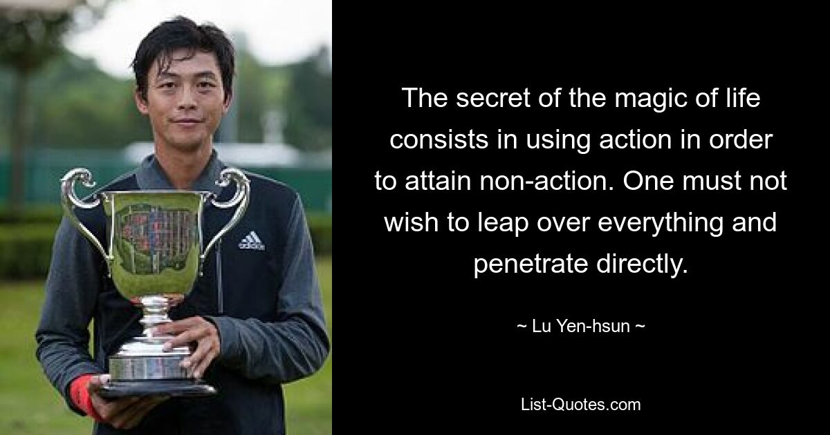 The secret of the magic of life consists in using action in order to attain non-action. One must not wish to leap over everything and penetrate directly. — © Lu Yen-hsun